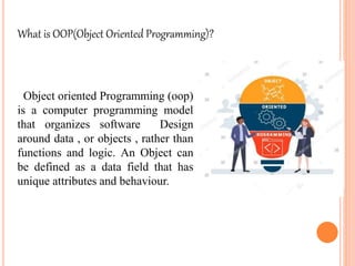 Object oriented Programming (oop)
is a computer programming model
that organizes software Design
around data , or objects , rather than
functions and logic. An Object can
be defined as a data field that has
unique attributes and behaviour.
What is OOP(Object Oriented Programming)?
 