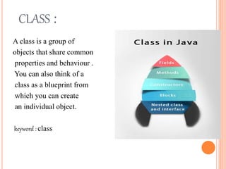 CLASS :
A class is a group of
objects that share common
properties and behaviour .
You can also think of a
class as a blueprint from
which you can create
an individual object.
keyword : class
 