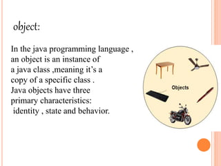 object:
In the java programming language ,
an object is an instance of
a java class ,meaning it’s a
copy of a specific class .
Java objects have three
primary characteristics:
identity , state and behavior.
 