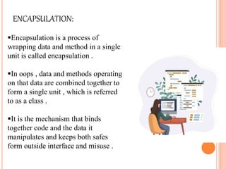ENCAPSULATION:
Encapsulation is a process of
wrapping data and method in a single
unit is called encapsulation .
In oops , data and methods operating
on that data are combined together to
form a single unit , which is referred
to as a class .
It is the mechanism that binds
together code and the data it
manipulates and keeps both safes
form outside interface and misuse .
 