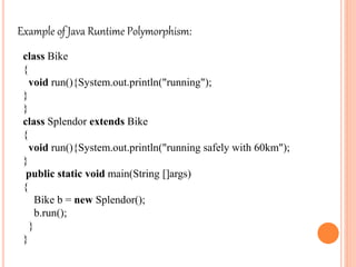 Example of Java Runtime Polymorphism:
class Bike
{
void run(){System.out.println("running");
}
}
class Splendor extends Bike
{
void run(){System.out.println("running safely with 60km");
}
public static void main(String []args)
{
Bike b = new Splendor();
b.run();
}
}
 