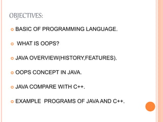OBJECTIVES:
 BASIC OF PROGRAMMING LANGUAGE.
 WHAT IS OOPS?
 JAVA OVERVIEW(HISTORY,FEATURES).
 OOPS CONCEPT IN JAVA.
 JAVA COMPARE WITH C++.
 EXAMPLE PROGRAMS OF JAVA AND C++.
 