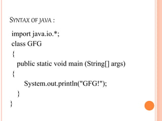SYNTAX OF JAVA :
import java.io.*;
class GFG
{
public static void main (String[] args)
{
System.out.println("GFG!");
}
}
 