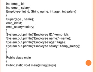 int emp _ id;
int emp _ salary;
Employee( int id, String name, int age , int salary)
{
Super(age , name);
emp_id=id;
emp_salary=salary;
}
System.out.println(“Employee ID:”+emp_id);
System.out.println(“Employee name:”+name);
System.out.println(“Employee age:”+age);
System.out.println(“Employee salary:”+emp_salary);
}
}
Public class main
{
Public static void main(string[]args)
 
