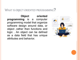 WHAT IS OBJECT ORIENTED PROGRAMMING?
Object oriented
programming is a computer
programming model that organize
software design around data, or
object ,rather then functions and
logic . An object can be defined
as a data field that has unique
attributes and behavior.
 