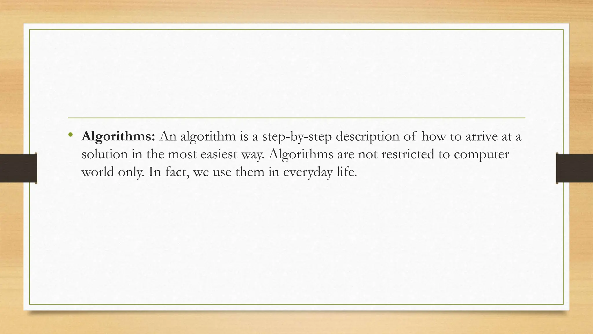 • Algorithms: An algorithm is a step-by-step description of how to arrive at a
solution in the most easiest way. Algorithms are not restricted to computer
world only. In fact, we use them in everyday life.
 