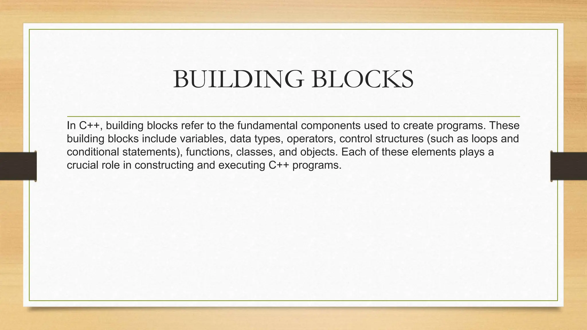 BUILDING BLOCKS
In C++, building blocks refer to the fundamental components used to create programs. These
building blocks include variables, data types, operators, control structures (such as loops and
conditional statements), functions, classes, and objects. Each of these elements plays a
crucial role in constructing and executing C++ programs.
 