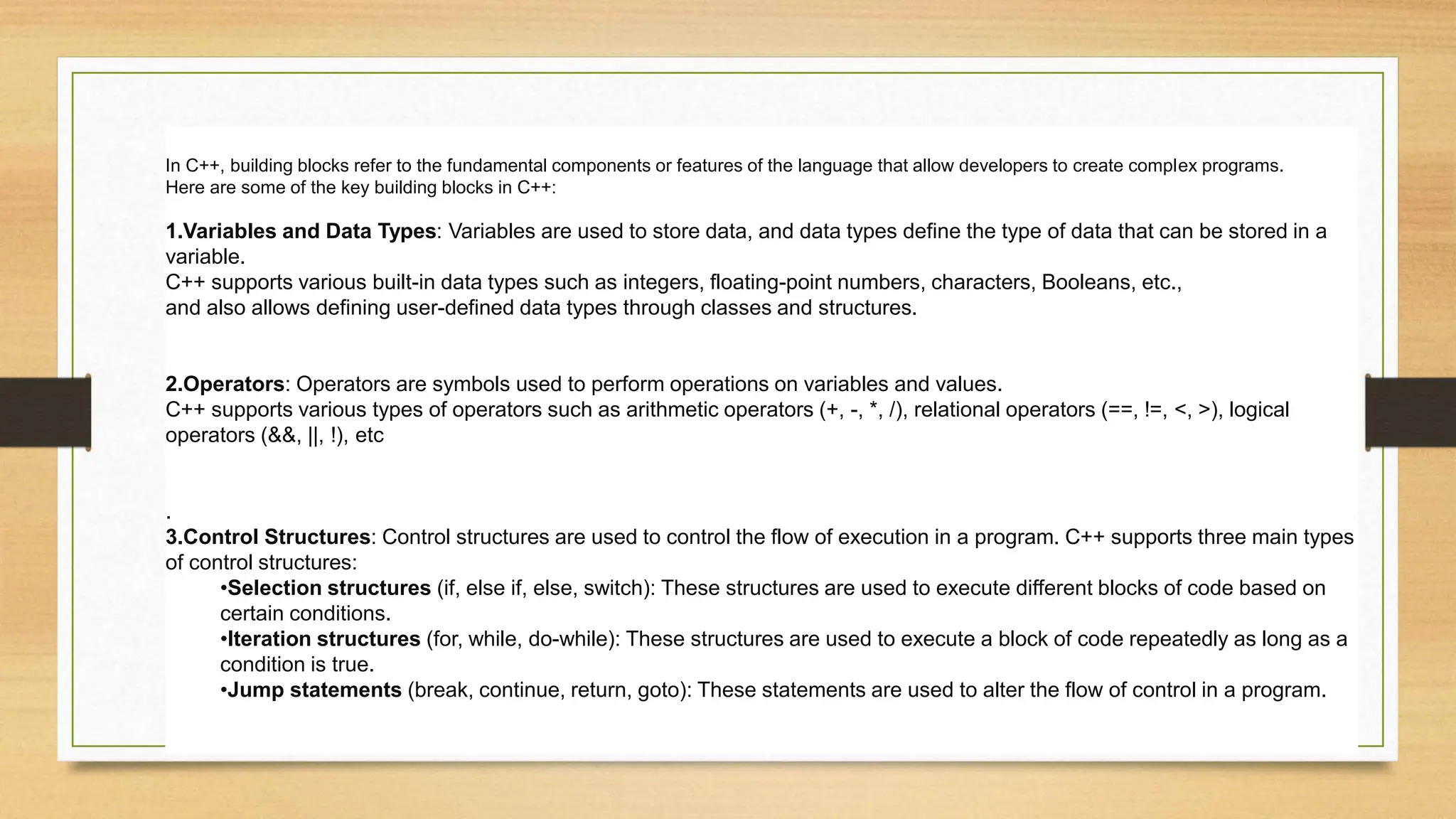 In C++, building blocks refer to the fundamental components or features of the language that allow developers to create complex programs.
Here are some of the key building blocks in C++:
1.Variables and Data Types: Variables are used to store data, and data types define the type of data that can be stored in a
variable.
C++ supports various built-in data types such as integers, floating-point numbers, characters, Booleans, etc.,
and also allows defining user-defined data types through classes and structures.
2.Operators: Operators are symbols used to perform operations on variables and values.
C++ supports various types of operators such as arithmetic operators (+, -, *, /), relational operators (==, !=, <, >), logical
operators (&&, ||, !), etc
.
3.Control Structures: Control structures are used to control the flow of execution in a program. C++ supports three main types
of control structures:
•Selection structures (if, else if, else, switch): These structures are used to execute different blocks of code based on
certain conditions.
•Iteration structures (for, while, do-while): These structures are used to execute a block of code repeatedly as long as a
condition is true.
•Jump statements (break, continue, return, goto): These statements are used to alter the flow of control in a program.
 
