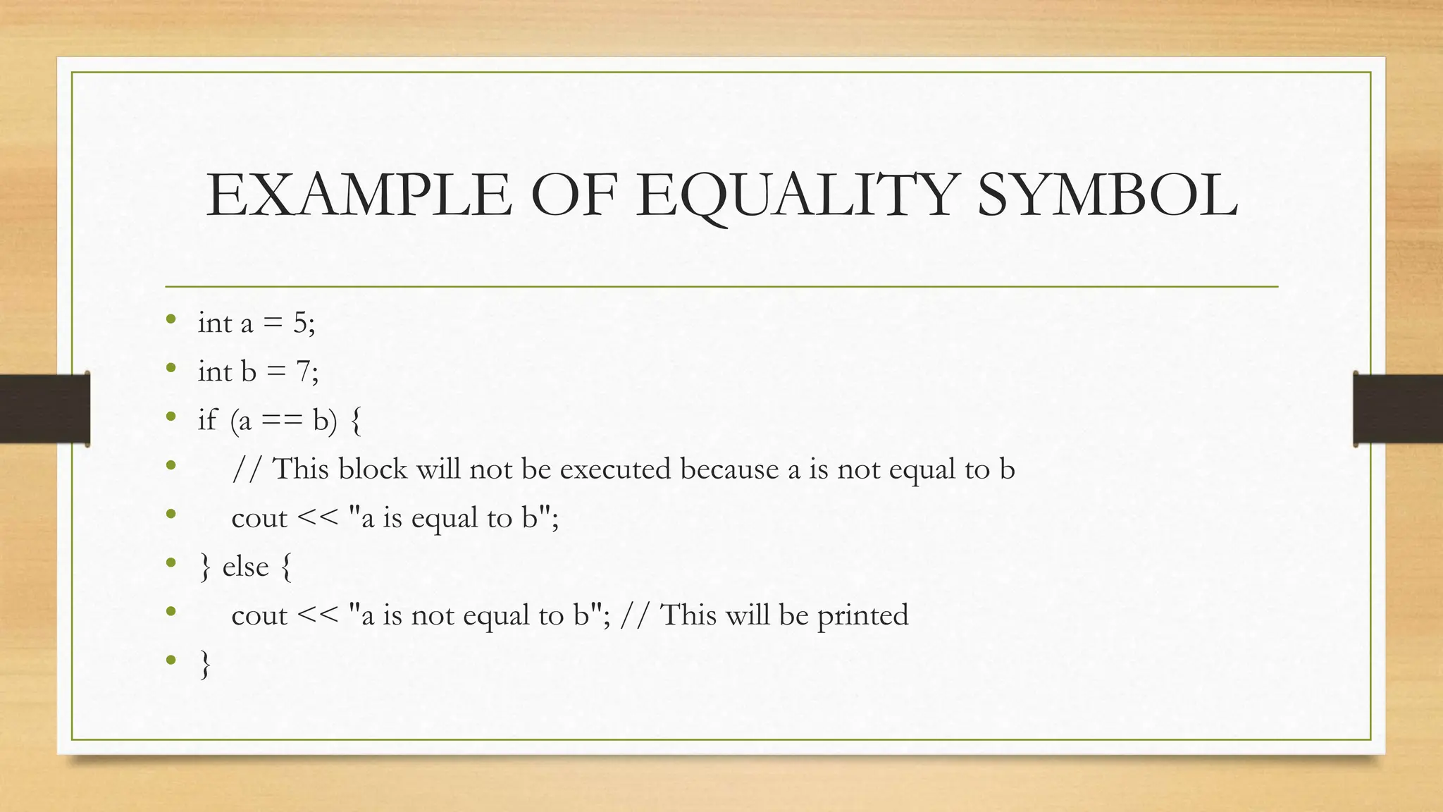 EXAMPLE OF EQUALITY SYMBOL
• int a = 5;
• int b = 7;
• if (a == b) {
• // This block will not be executed because a is not equal to b
• cout << "a is equal to b";
• } else {
• cout << "a is not equal to b"; // This will be printed
• }
 