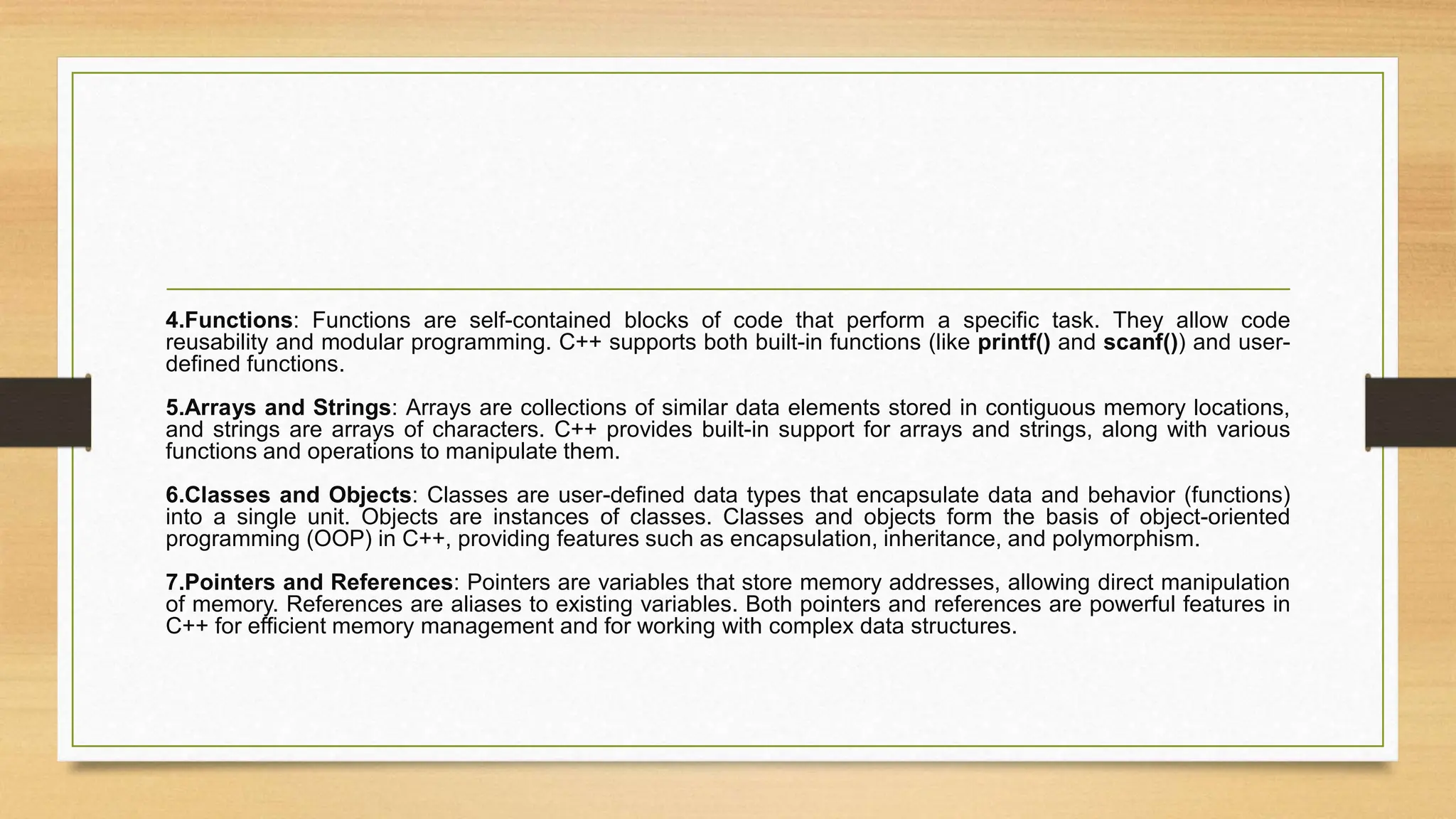 4.Functions: Functions are self-contained blocks of code that perform a specific task. They allow code
reusability and modular programming. C++ supports both built-in functions (like printf() and scanf()) and user-
defined functions.
5.Arrays and Strings: Arrays are collections of similar data elements stored in contiguous memory locations,
and strings are arrays of characters. C++ provides built-in support for arrays and strings, along with various
functions and operations to manipulate them.
6.Classes and Objects: Classes are user-defined data types that encapsulate data and behavior (functions)
into a single unit. Objects are instances of classes. Classes and objects form the basis of object-oriented
programming (OOP) in C++, providing features such as encapsulation, inheritance, and polymorphism.
7.Pointers and References: Pointers are variables that store memory addresses, allowing direct manipulation
of memory. References are aliases to existing variables. Both pointers and references are powerful features in
C++ for efficient memory management and for working with complex data structures.
 