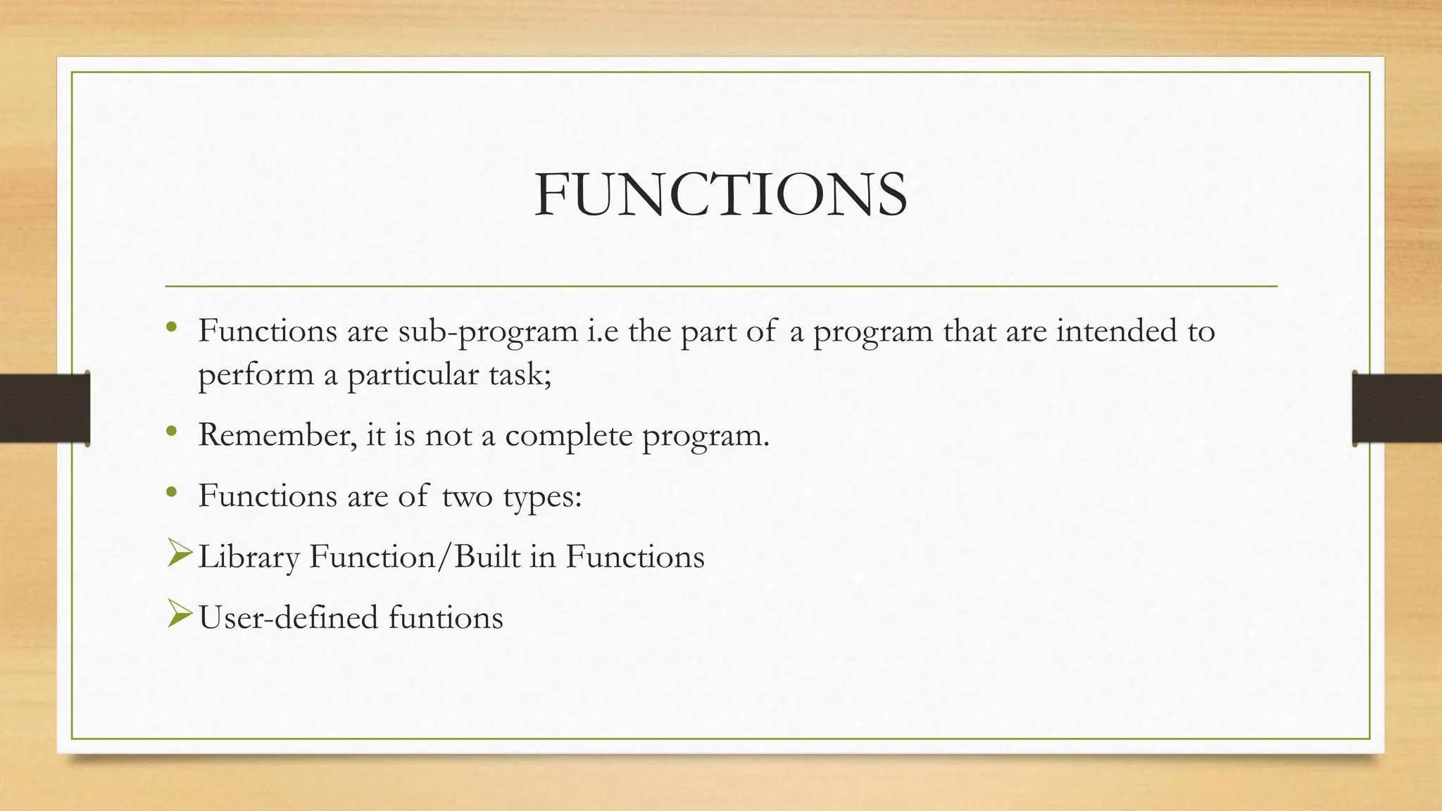 FUNCTIONS
• Functions are sub-program i.e the part of a program that are intended to
perform a particular task;
• Remember, it is not a complete program.
• Functions are of two types:
Library Function/Built in Functions
User-defined funtions
 