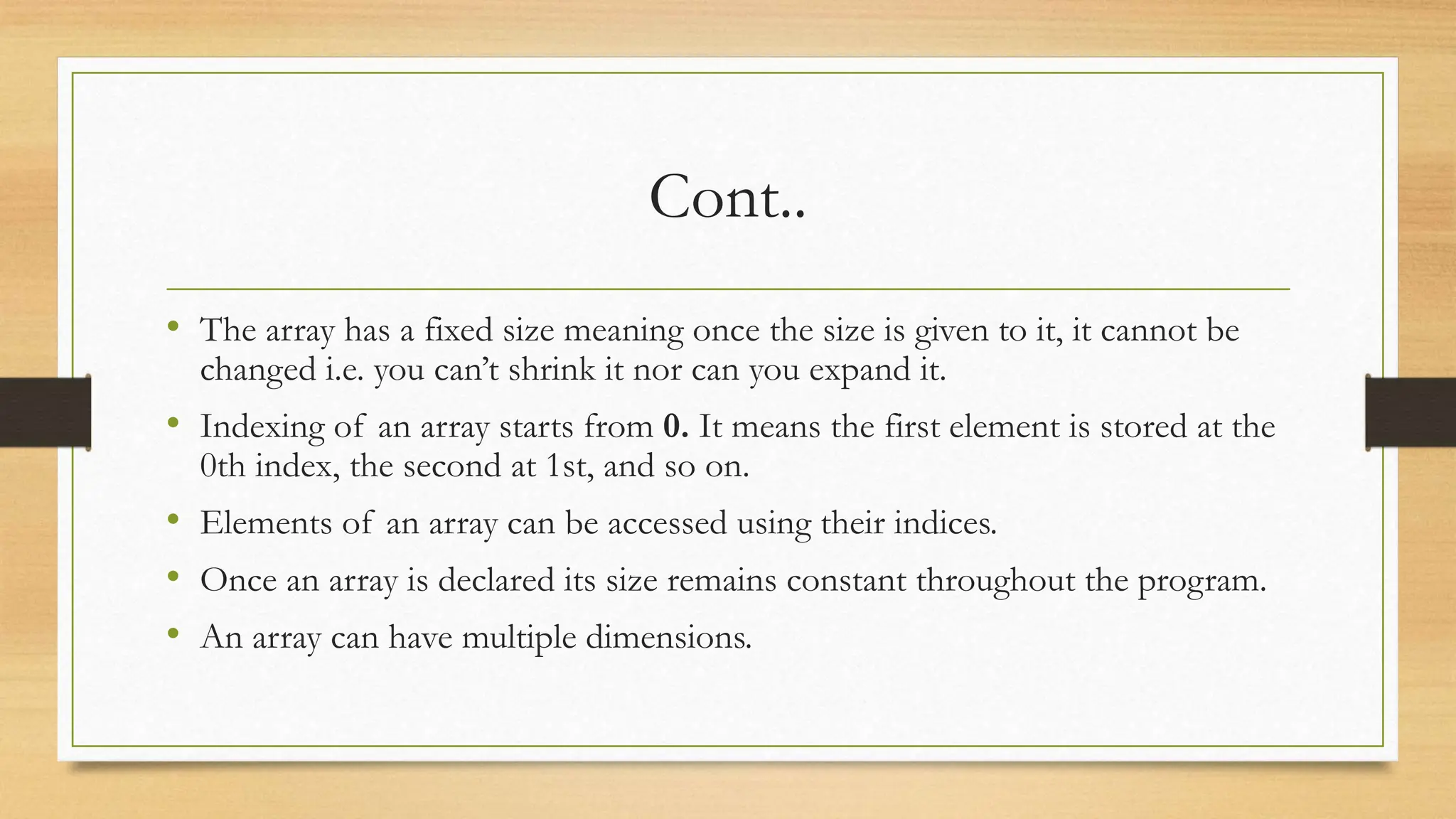 Cont..
• The array has a fixed size meaning once the size is given to it, it cannot be
changed i.e. you can’t shrink it nor can you expand it.
• Indexing of an array starts from 0. It means the first element is stored at the
0th index, the second at 1st, and so on.
• Elements of an array can be accessed using their indices.
• Once an array is declared its size remains constant throughout the program.
• An array can have multiple dimensions.
 