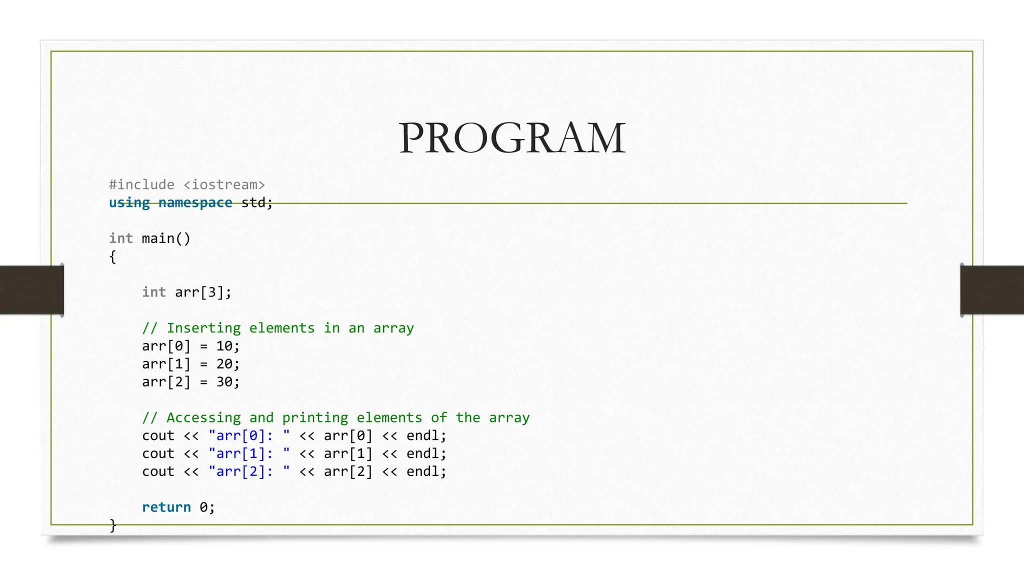PROGRAM
#include <iostream>
using namespace std;
int main()
{
int arr[3];
// Inserting elements in an array
arr[0] = 10;
arr[1] = 20;
arr[2] = 30;
// Accessing and printing elements of the array
cout << "arr[0]: " << arr[0] << endl;
cout << "arr[1]: " << arr[1] << endl;
cout << "arr[2]: " << arr[2] << endl;
return 0;
}
 