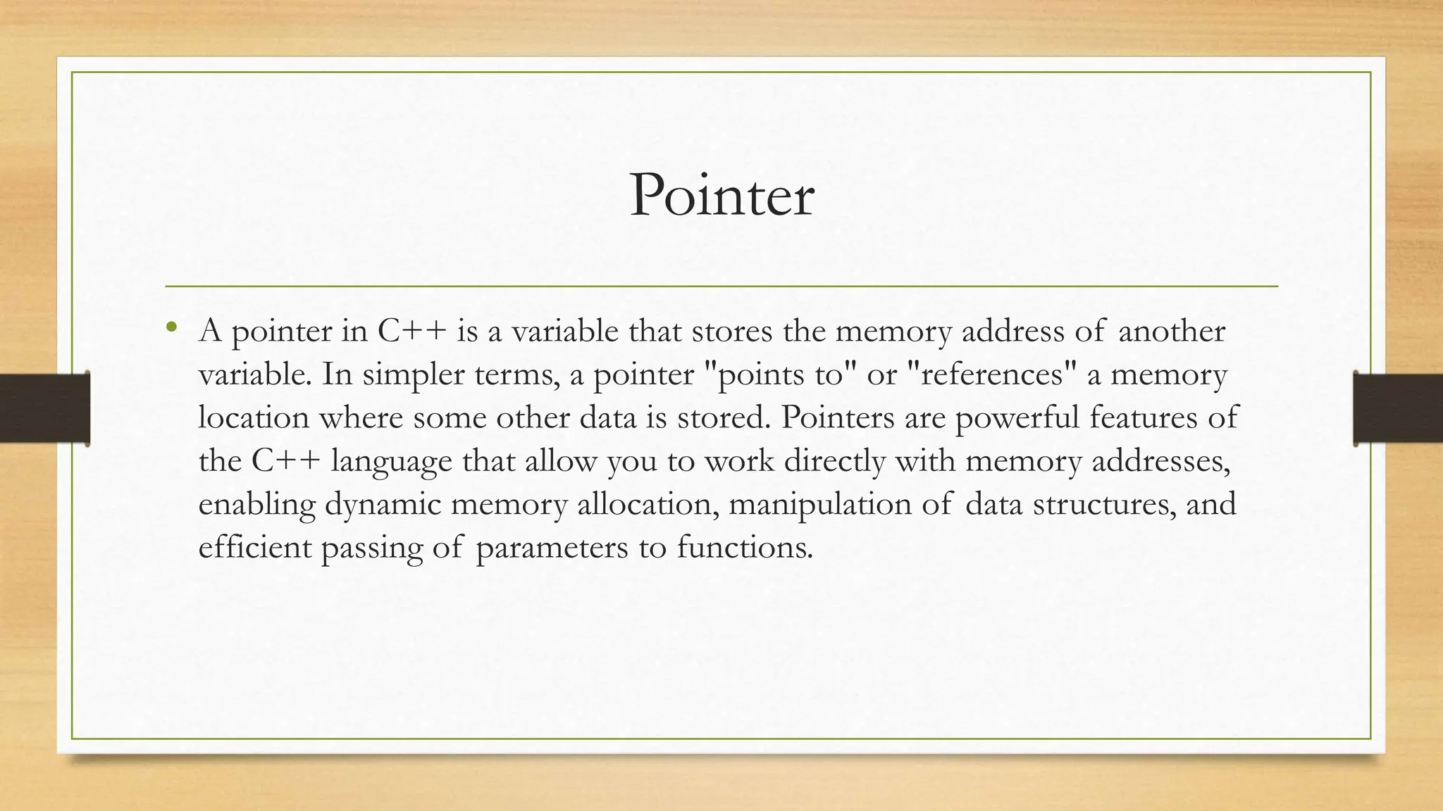 Pointer
• A pointer in C++ is a variable that stores the memory address of another
variable. In simpler terms, a pointer "points to" or "references" a memory
location where some other data is stored. Pointers are powerful features of
the C++ language that allow you to work directly with memory addresses,
enabling dynamic memory allocation, manipulation of data structures, and
efficient passing of parameters to functions.
 