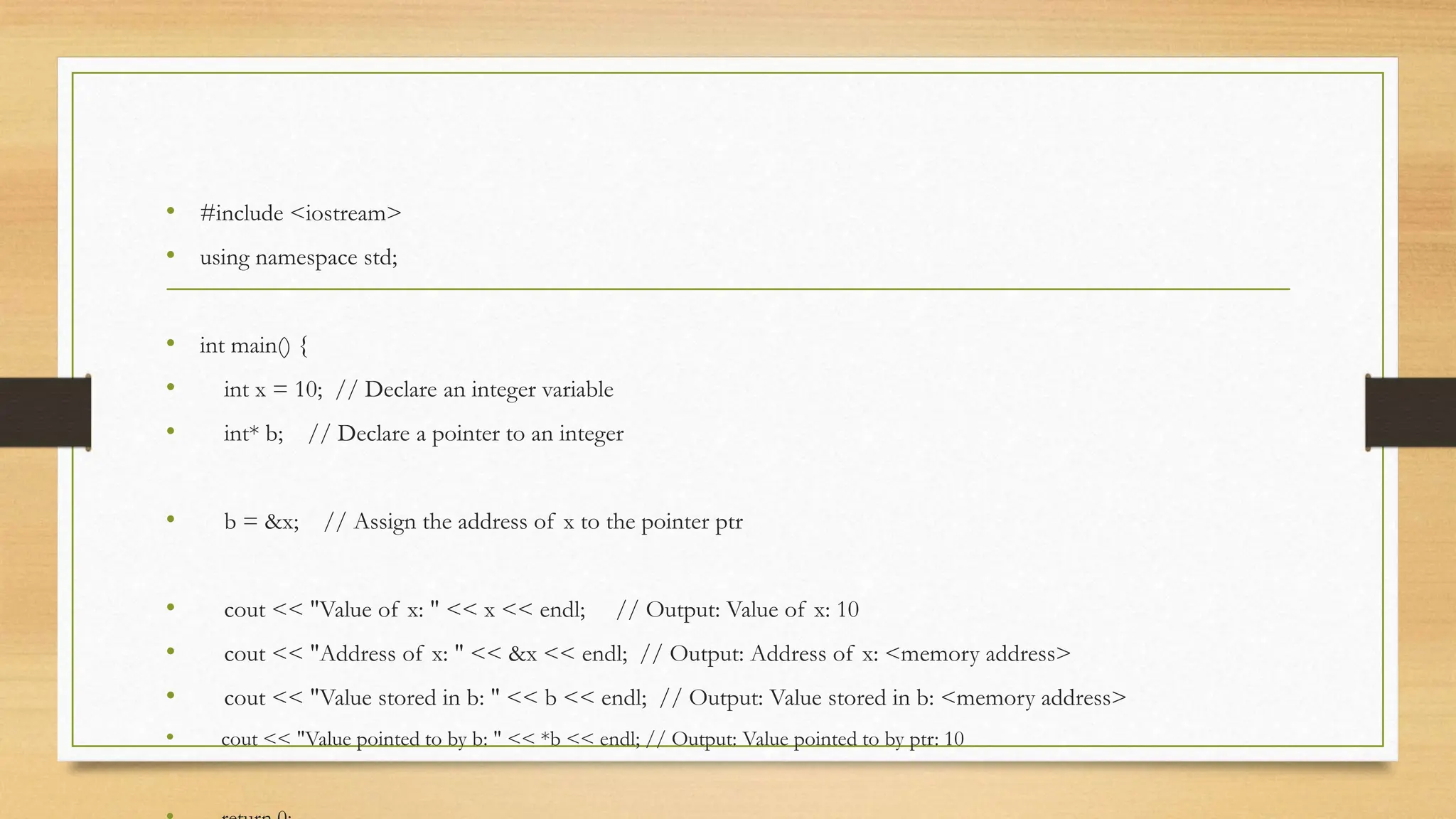 • #include <iostream>
• using namespace std;
• int main() {
• int x = 10; // Declare an integer variable
• int* b; // Declare a pointer to an integer
• b = &x; // Assign the address of x to the pointer ptr
• cout << "Value of x: " << x << endl; // Output: Value of x: 10
• cout << "Address of x: " << &x << endl; // Output: Address of x: <memory address>
• cout << "Value stored in b: " << b << endl; // Output: Value stored in b: <memory address>
• cout << "Value pointed to by b: " << *b << endl; // Output: Value pointed to by ptr: 10
 
