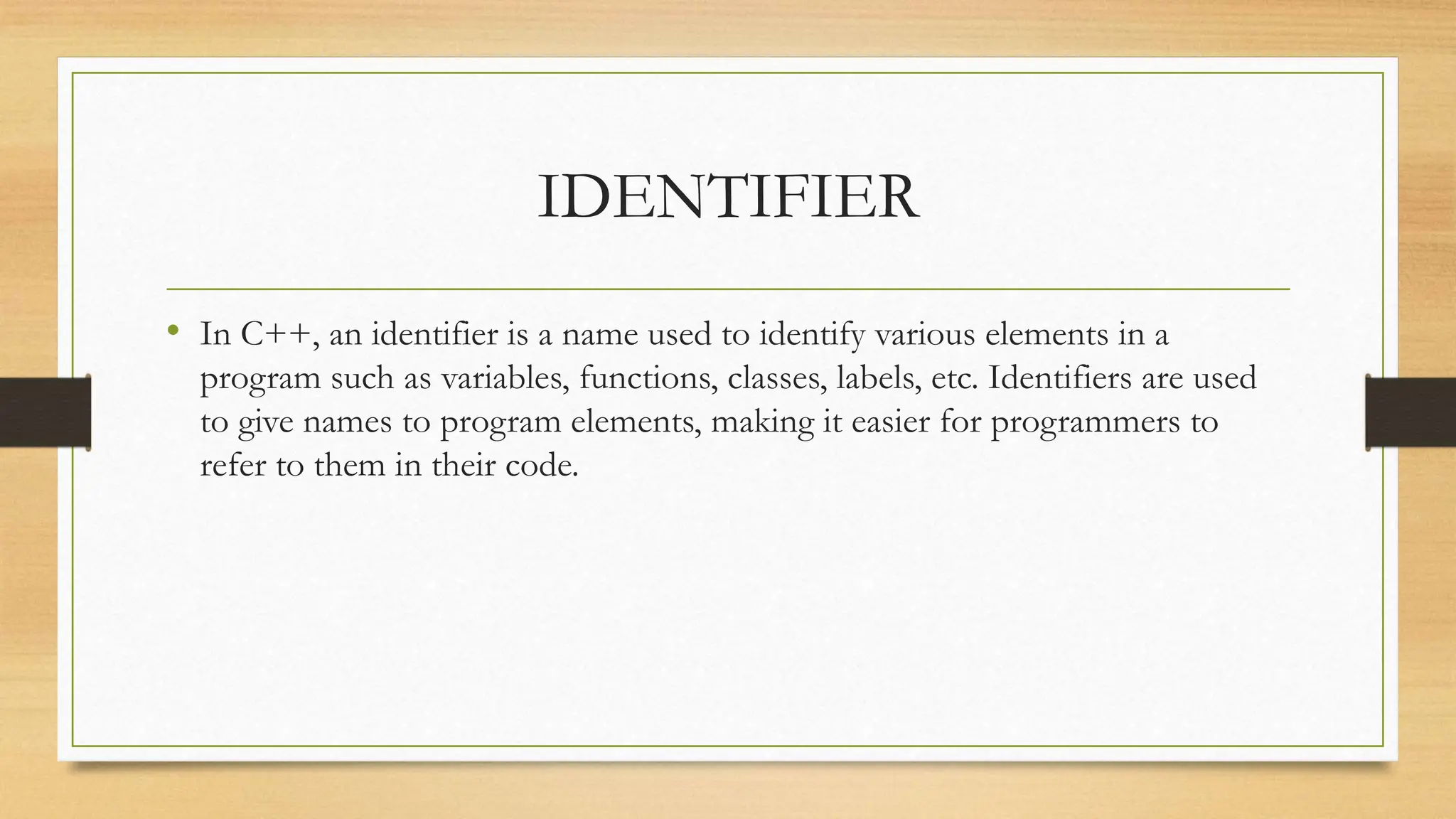 IDENTIFIER
• In C++, an identifier is a name used to identify various elements in a
program such as variables, functions, classes, labels, etc. Identifiers are used
to give names to program elements, making it easier for programmers to
refer to them in their code.
 