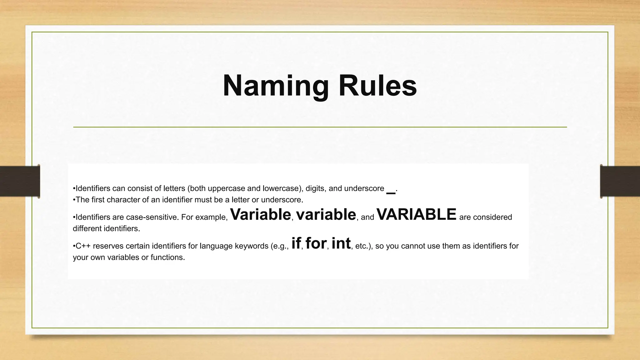 Naming Rules
•Identifiers can consist of letters (both uppercase and lowercase), digits, and underscore _.
•The first character of an identifier must be a letter or underscore.
•Identifiers are case-sensitive. For example, Variable, variable, and VARIABLE are considered
different identifiers.
•C++ reserves certain identifiers for language keywords (e.g., if, for, int, etc.), so you cannot use them as identifiers for
your own variables or functions.
 