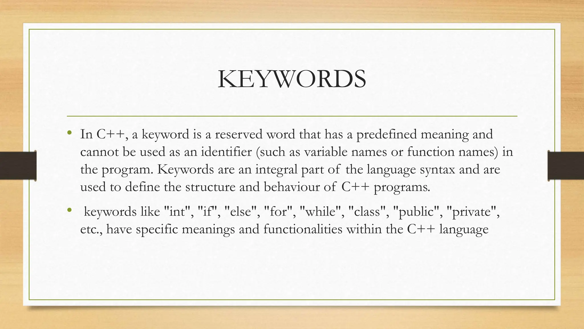 KEYWORDS
• In C++, a keyword is a reserved word that has a predefined meaning and
cannot be used as an identifier (such as variable names or function names) in
the program. Keywords are an integral part of the language syntax and are
used to define the structure and behaviour of C++ programs.
• keywords like "int", "if", "else", "for", "while", "class", "public", "private",
etc., have specific meanings and functionalities within the C++ language
 