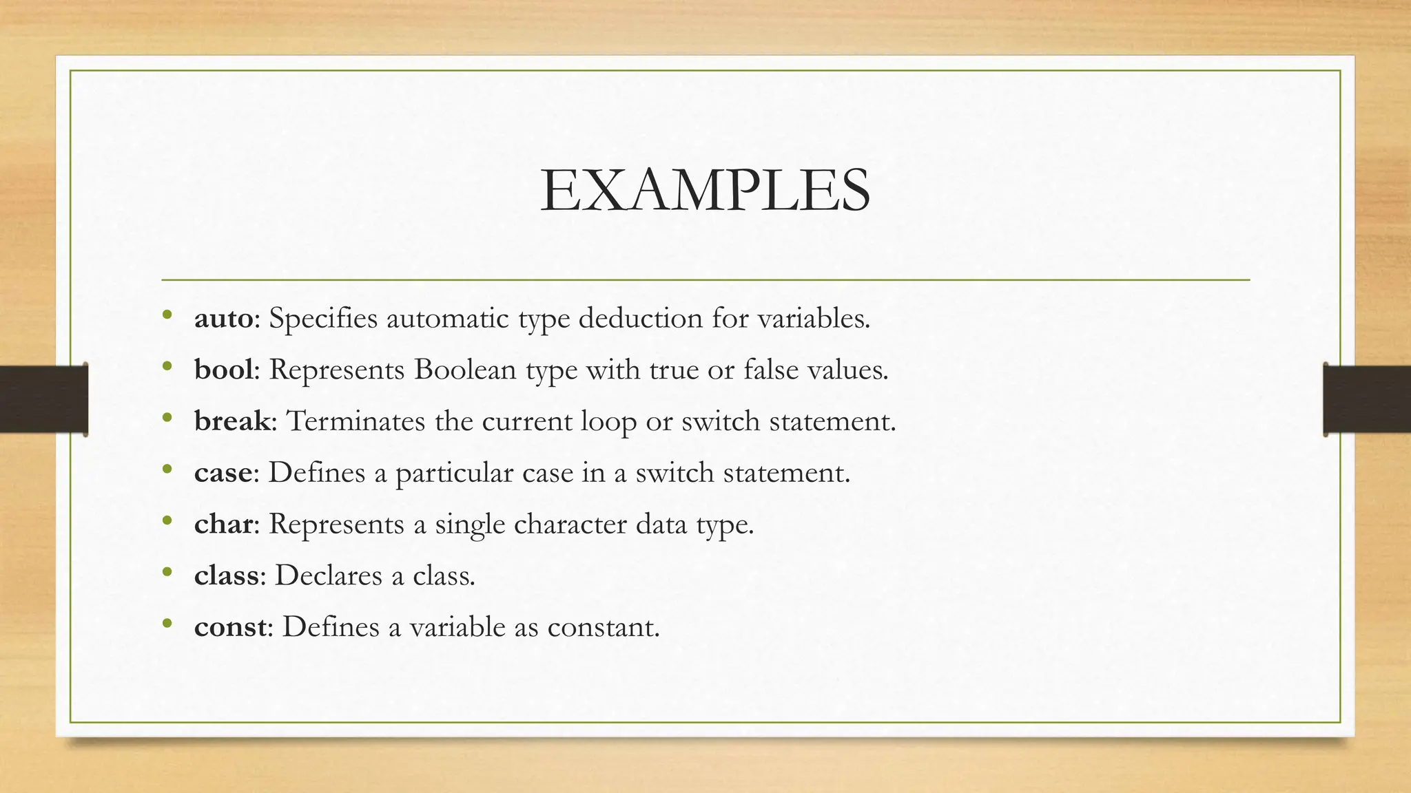 EXAMPLES
• auto: Specifies automatic type deduction for variables.
• bool: Represents Boolean type with true or false values.
• break: Terminates the current loop or switch statement.
• case: Defines a particular case in a switch statement.
• char: Represents a single character data type.
• class: Declares a class.
• const: Defines a variable as constant.
 