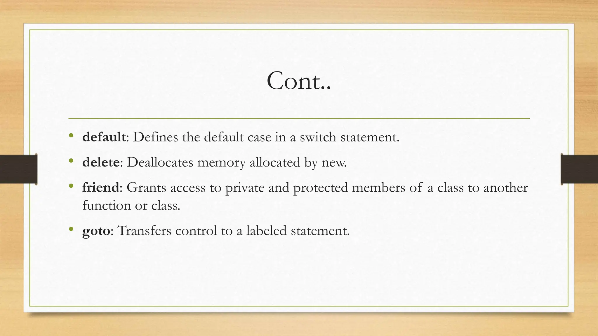 Cont..
• default: Defines the default case in a switch statement.
• delete: Deallocates memory allocated by new.
• friend: Grants access to private and protected members of a class to another
function or class.
• goto: Transfers control to a labeled statement.
 