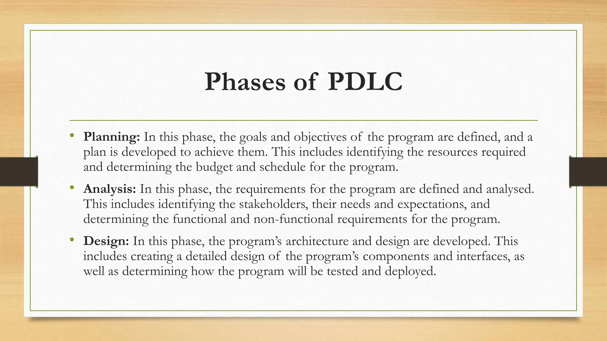 Phases of PDLC
• Planning: In this phase, the goals and objectives of the program are defined, and a
plan is developed to achieve them. This includes identifying the resources required
and determining the budget and schedule for the program.
• Analysis: In this phase, the requirements for the program are defined and analysed.
This includes identifying the stakeholders, their needs and expectations, and
determining the functional and non-functional requirements for the program.
• Design: In this phase, the program’s architecture and design are developed. This
includes creating a detailed design of the program’s components and interfaces, as
well as determining how the program will be tested and deployed.
 