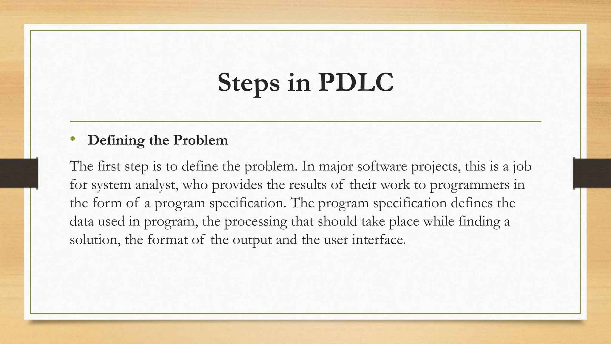 Steps in PDLC
• Defining the Problem
The first step is to define the problem. In major software projects, this is a job
for system analyst, who provides the results of their work to programmers in
the form of a program specification. The program specification defines the
data used in program, the processing that should take place while finding a
solution, the format of the output and the user interface.
 