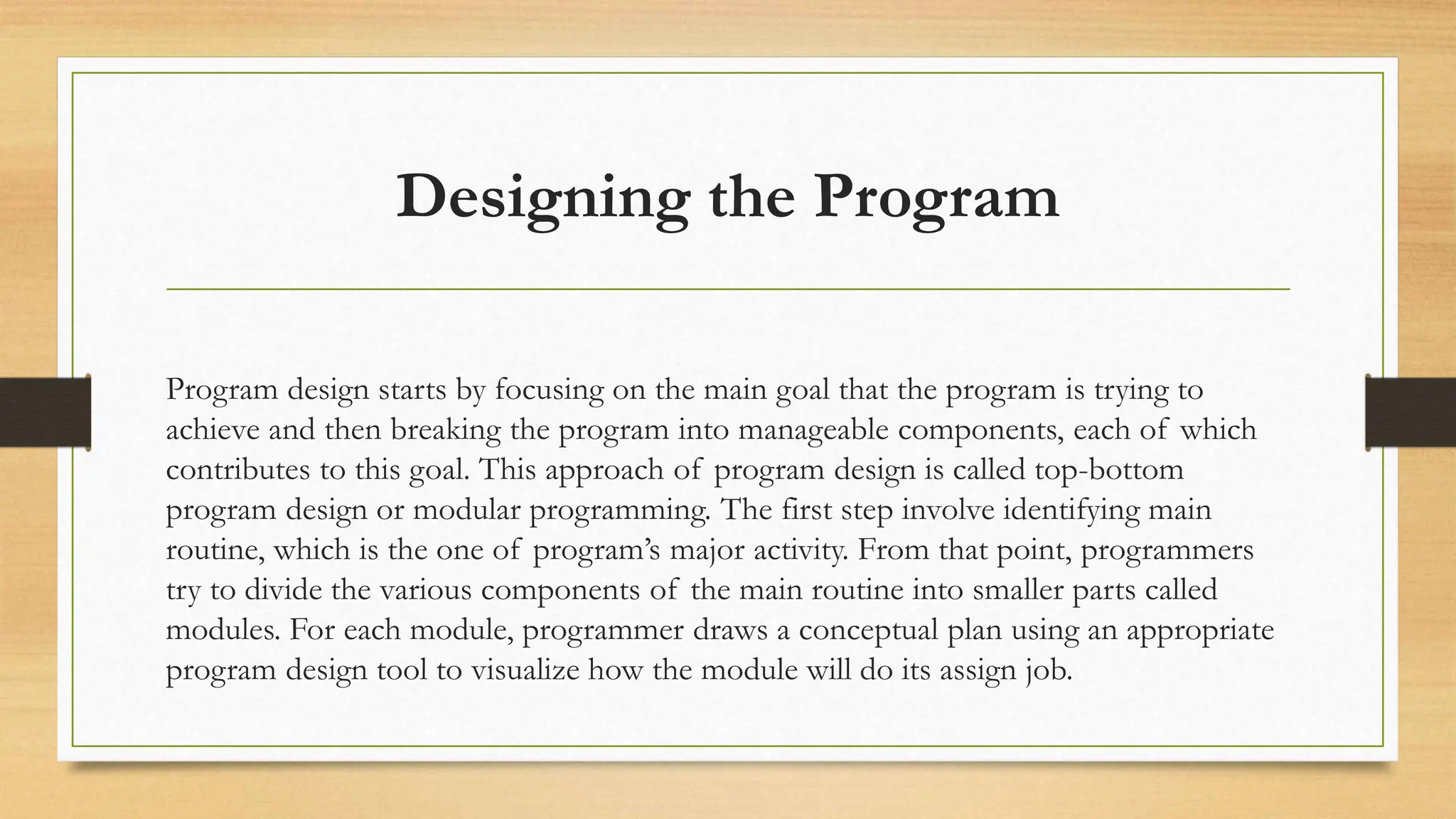 Designing the Program
Program design starts by focusing on the main goal that the program is trying to
achieve and then breaking the program into manageable components, each of which
contributes to this goal. This approach of program design is called top-bottom
program design or modular programming. The first step involve identifying main
routine, which is the one of program’s major activity. From that point, programmers
try to divide the various components of the main routine into smaller parts called
modules. For each module, programmer draws a conceptual plan using an appropriate
program design tool to visualize how the module will do its assign job.
 
