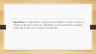 • Algorithms: An algorithm is a step-by-step description of how to arrive at a
solution in the most easiest way. Algorithms are not restricted to computer
world only. In fact, we use them in everyday life.
 