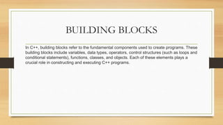 BUILDING BLOCKS
In C++, building blocks refer to the fundamental components used to create programs. These
building blocks include variables, data types, operators, control structures (such as loops and
conditional statements), functions, classes, and objects. Each of these elements plays a
crucial role in constructing and executing C++ programs.
 