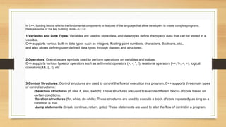 In C++, building blocks refer to the fundamental components or features of the language that allow developers to create complex programs.
Here are some of the key building blocks in C++:
1.Variables and Data Types: Variables are used to store data, and data types define the type of data that can be stored in a
variable.
C++ supports various built-in data types such as integers, floating-point numbers, characters, Booleans, etc.,
and also allows defining user-defined data types through classes and structures.
2.Operators: Operators are symbols used to perform operations on variables and values.
C++ supports various types of operators such as arithmetic operators (+, -, *, /), relational operators (==, !=, <, >), logical
operators (&&, ||, !), etc
.
3.Control Structures: Control structures are used to control the flow of execution in a program. C++ supports three main types
of control structures:
•Selection structures (if, else if, else, switch): These structures are used to execute different blocks of code based on
certain conditions.
•Iteration structures (for, while, do-while): These structures are used to execute a block of code repeatedly as long as a
condition is true.
•Jump statements (break, continue, return, goto): These statements are used to alter the flow of control in a program.
 