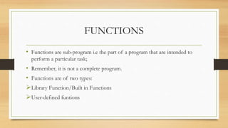 FUNCTIONS
• Functions are sub-program i.e the part of a program that are intended to
perform a particular task;
• Remember, it is not a complete program.
• Functions are of two types:
Library Function/Built in Functions
User-defined funtions
 