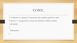 CONT..
A function is a group of statements that together perform a task.
Every c++ program has at least one function, which is main().
void main()
{
Statements;
}
 