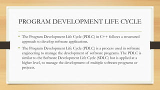 PROGRAM DEVELOPMENT LIFE CYCLE
• The Program Development Life Cycle (PDLC) in C++ follows a structured
approach to develop software applications.
• The Program Development Life Cycle (PDLC) is a process used in software
engineering to manage the development of software programs. The PDLC is
similar to the Software Development Life Cycle (SDLC) but is applied at a
higher level, to manage the development of multiple software programs or
projects.
 