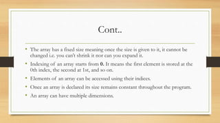 Cont..
• The array has a fixed size meaning once the size is given to it, it cannot be
changed i.e. you can’t shrink it nor can you expand it.
• Indexing of an array starts from 0. It means the first element is stored at the
0th index, the second at 1st, and so on.
• Elements of an array can be accessed using their indices.
• Once an array is declared its size remains constant throughout the program.
• An array can have multiple dimensions.
 