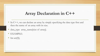 Array Declaration in C++
• In C++, we can declare an array by simply specifying the data type first and
then the name of an array with its size.
• data_type array_name[size of array];
• EXAMPLE:
• Int arr[5];
 
