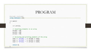 PROGRAM
#include <iostream>
using namespace std;
int main()
{
int arr[3];
// Inserting elements in an array
arr[0] = 10;
arr[1] = 20;
arr[2] = 30;
// Accessing and printing elements of the array
cout << "arr[0]: " << arr[0] << endl;
cout << "arr[1]: " << arr[1] << endl;
cout << "arr[2]: " << arr[2] << endl;
return 0;
}
 