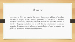 Pointer
• A pointer in C++ is a variable that stores the memory address of another
variable. In simpler terms, a pointer "points to" or "references" a memory
location where some other data is stored. Pointers are powerful features of
the C++ language that allow you to work directly with memory addresses,
enabling dynamic memory allocation, manipulation of data structures, and
efficient passing of parameters to functions.
 