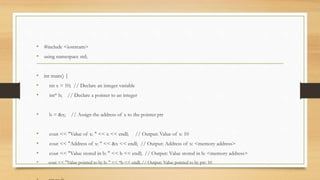 • #include <iostream>
• using namespace std;
• int main() {
• int x = 10; // Declare an integer variable
• int* b; // Declare a pointer to an integer
• b = &x; // Assign the address of x to the pointer ptr
• cout << "Value of x: " << x << endl; // Output: Value of x: 10
• cout << "Address of x: " << &x << endl; // Output: Address of x: <memory address>
• cout << "Value stored in b: " << b << endl; // Output: Value stored in b: <memory address>
• cout << "Value pointed to by b: " << *b << endl; // Output: Value pointed to by ptr: 10
 