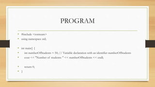 PROGRAM
• #include <iostream>
• using namespace std;
• int main() {
• int numberOfStudents = 50; // Variable declaration with an identifier numberOfStudents
• cout << "Number of students: " << numberOfStudents << endl;
• return 0;
• }
 