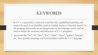 KEYWORDS
• In C++, a keyword is a reserved word that has a predefined meaning and
cannot be used as an identifier (such as variable names or function names) in
the program. Keywords are an integral part of the language syntax and are
used to define the structure and behaviour of C++ programs.
• keywords like "int", "if", "else", "for", "while", "class", "public", "private",
etc., have specific meanings and functionalities within the C++ language
 