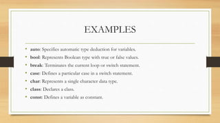 EXAMPLES
• auto: Specifies automatic type deduction for variables.
• bool: Represents Boolean type with true or false values.
• break: Terminates the current loop or switch statement.
• case: Defines a particular case in a switch statement.
• char: Represents a single character data type.
• class: Declares a class.
• const: Defines a variable as constant.
 