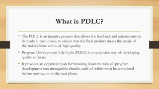 What is PDLC?
• The PDLC is an iterative process that allows for feedback and adjustments to
be made at each phase, to ensure that the final product meets the needs of
the stakeholders and is of high quality.
• Program Development Life Cycle (PDLC) is a systematic way of developing
quality software.
• It provides an organized plan for breaking down the task of program
development into manageable chunks, each of which must be completed
before moving on to the next phase.
 