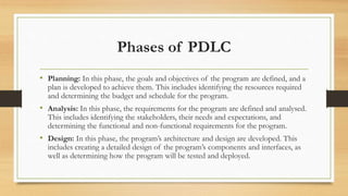 Phases of PDLC
• Planning: In this phase, the goals and objectives of the program are defined, and a
plan is developed to achieve them. This includes identifying the resources required
and determining the budget and schedule for the program.
• Analysis: In this phase, the requirements for the program are defined and analysed.
This includes identifying the stakeholders, their needs and expectations, and
determining the functional and non-functional requirements for the program.
• Design: In this phase, the program’s architecture and design are developed. This
includes creating a detailed design of the program’s components and interfaces, as
well as determining how the program will be tested and deployed.
 