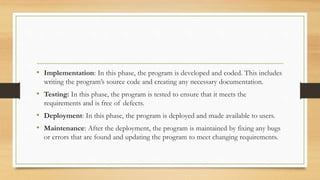 • Implementation: In this phase, the program is developed and coded. This includes
writing the program’s source code and creating any necessary documentation.
• Testing: In this phase, the program is tested to ensure that it meets the
requirements and is free of defects.
• Deployment: In this phase, the program is deployed and made available to users.
• Maintenance: After the deployment, the program is maintained by fixing any bugs
or errors that are found and updating the program to meet changing requirements.
 