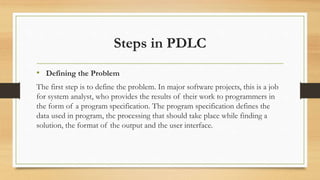 Steps in PDLC
• Defining the Problem
The first step is to define the problem. In major software projects, this is a job
for system analyst, who provides the results of their work to programmers in
the form of a program specification. The program specification defines the
data used in program, the processing that should take place while finding a
solution, the format of the output and the user interface.
 