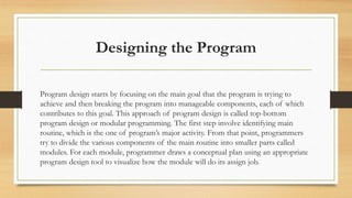 Designing the Program
Program design starts by focusing on the main goal that the program is trying to
achieve and then breaking the program into manageable components, each of which
contributes to this goal. This approach of program design is called top-bottom
program design or modular programming. The first step involve identifying main
routine, which is the one of program’s major activity. From that point, programmers
try to divide the various components of the main routine into smaller parts called
modules. For each module, programmer draws a conceptual plan using an appropriate
program design tool to visualize how the module will do its assign job.
 