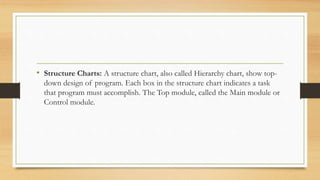 • Structure Charts: A structure chart, also called Hierarchy chart, show top-
down design of program. Each box in the structure chart indicates a task
that program must accomplish. The Top module, called the Main module or
Control module.
 