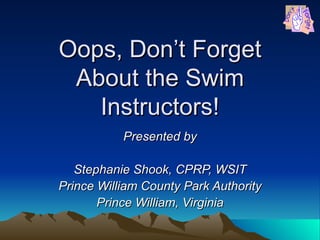 Oops, Don’t Forget About the Swim Instructors! Presented by Stephanie Shook, CPRP, WSIT Prince William County Park Authority Prince William, Virginia 