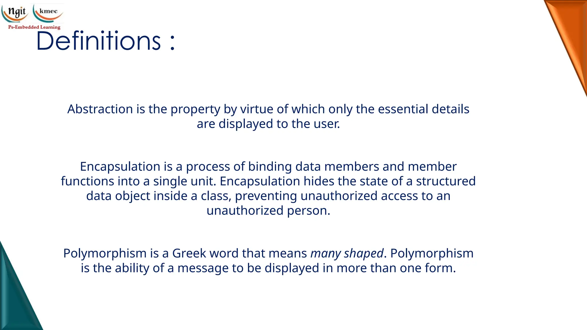 Definitions :
Abstraction is the property by virtue of which only the essential details
are displayed to the user.
Encapsulation is a process of binding data members and member
functions into a single unit. Encapsulation hides the state of a structured
data object inside a class, preventing unauthorized access to an
unauthorized person.
Polymorphism is a Greek word that means many shaped. Polymorphism
is the ability of a message to be displayed in more than one form.
 