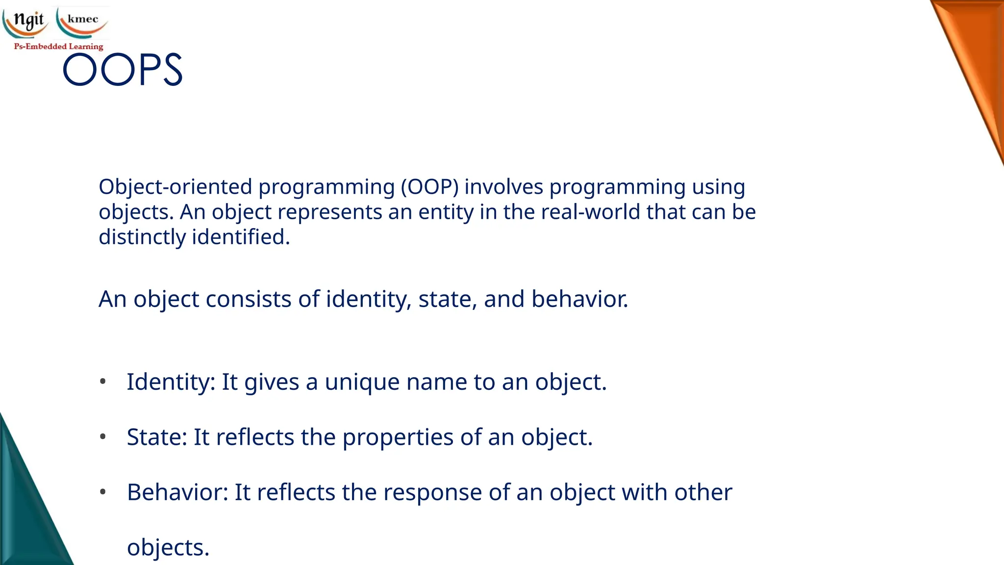 OOPS
Object-oriented programming (OOP) involves programming using
objects. An object represents an entity in the real-world that can be
distinctly identified.
An object consists of identity, state, and behavior.
• Identity: It gives a unique name to an object.
• State: It reflects the properties of an object.
• Behavior: It reflects the response of an object with other
objects.
 